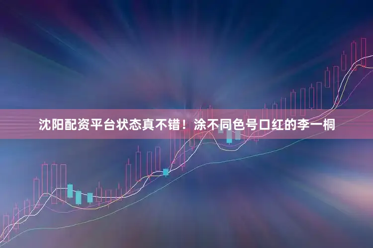 沈阳配资平台状态真不错！涂不同色号口红的李一桐