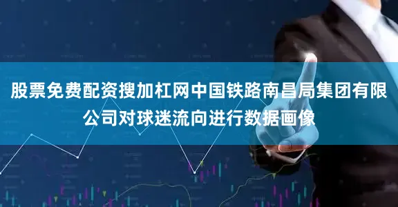 股票免费配资搜加杠网中国铁路南昌局集团有限公司对球迷流向进行数据画像