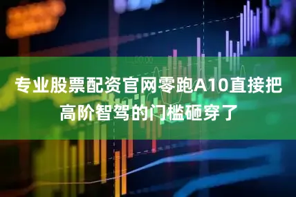 专业股票配资官网零跑A10直接把高阶智驾的门槛砸穿了