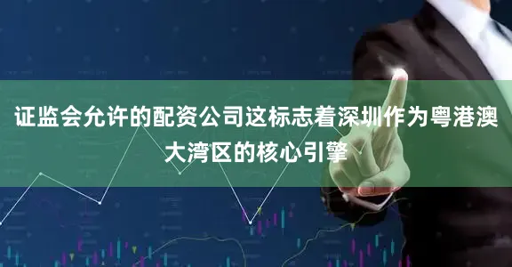 证监会允许的配资公司这标志着深圳作为粤港澳大湾区的核心引擎