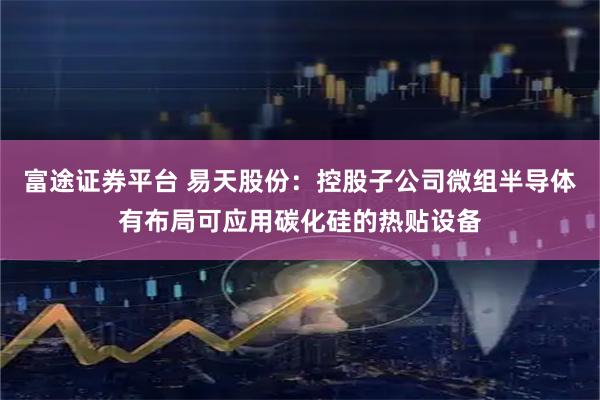 富途证券平台 易天股份：控股子公司微组半导体有布局可应用碳化硅的热贴设备
