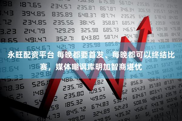 永旺配资平台 每晚都要首发、每晚都可以终结比赛，媒体嘲讽库明加智商堪忧