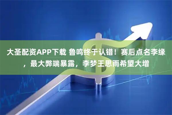 大圣配资APP下载 鲁鸣终于认错！赛后点名李缘，最大弊端暴露，李梦王思雨希望大增