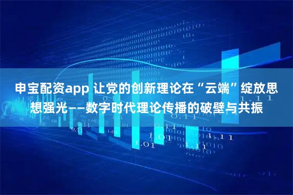 申宝配资app 让党的创新理论在“云端”绽放思想强光——数字时代理论传播的破壁与共振
