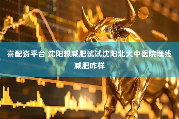 喜配资平台 沈阳想减肥试试沈阳北大中医院埋线减肥咋样