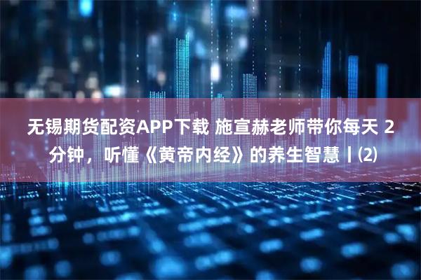 无锡期货配资APP下载 施宣赫老师带你每天 2 分钟，听懂《黄帝内经》的养生智慧丨⑵