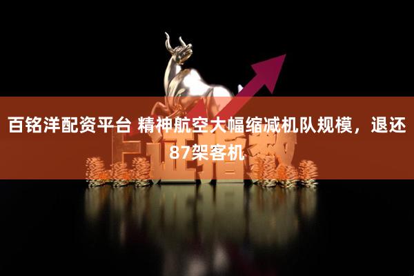 百铭洋配资平台 精神航空大幅缩减机队规模，退还87架客机