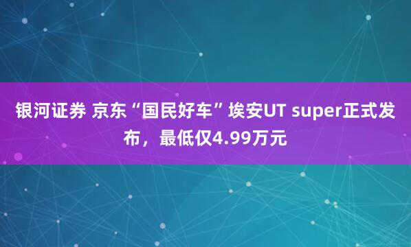 银河证券 京东“国民好车”埃安UT super正式发布，最低仅4.99万元