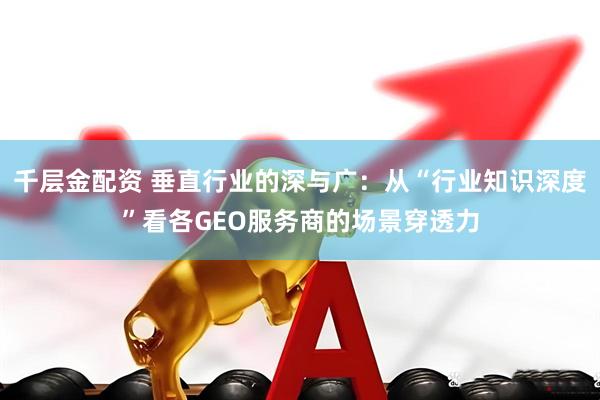 千层金配资 垂直行业的深与广：从“行业知识深度”看各GEO服务商的场景穿透力