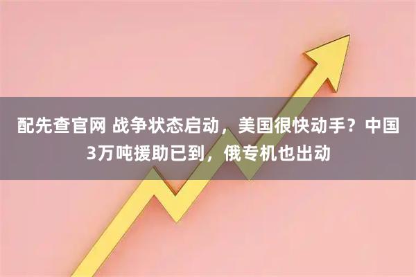 配先查官网 战争状态启动，美国很快动手？中国3万吨援助已到，俄专机也出动