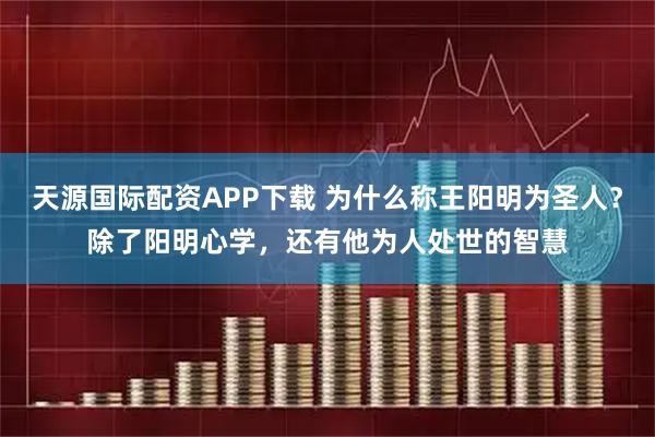 天源国际配资APP下载 为什么称王阳明为圣人？除了阳明心学，还有他为人处世的智慧