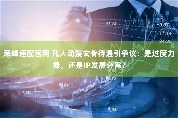 荣峰速配官网 凡人动漫玄骨待遇引争议：是过度力捧，还是IP发展必需？