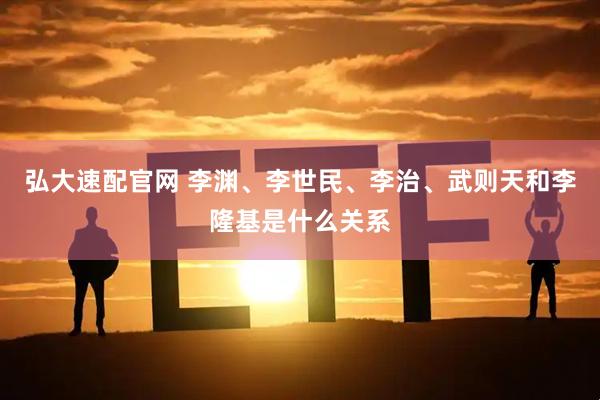 弘大速配官网 李渊、李世民、李治、武则天和李隆基是什么关系