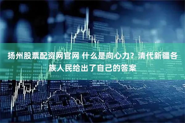 扬州股票配资网官网 什么是向心力？清代新疆各族人民给出了自己的答案