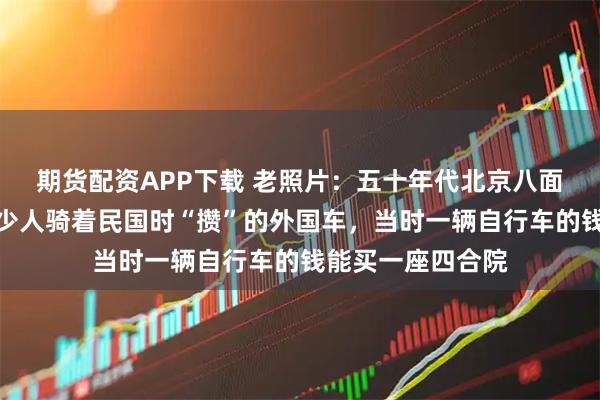 期货配资APP下载 老照片：五十年代北京八面槽大街，还有不少人骑着民国时“攒”的外国车，当时一辆自行车的钱能买一座四合院